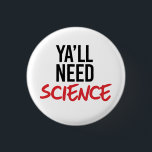 Bóton Redondo 2.54cm Ya'll Need Science<br><div class="desc">Designs de Roupa de ciência e ativismo político do PolitiClothes.com Procurar Designs sobre as alterações climáticas, a ciência e a religião, bem como presentes políticos, incluindo camisetas de ativismo político, balas de bombeiros de ativismo político, botões de ativismo político, sinais de ativismo político, roupões de ativismo político, cartões de ativista...</div>